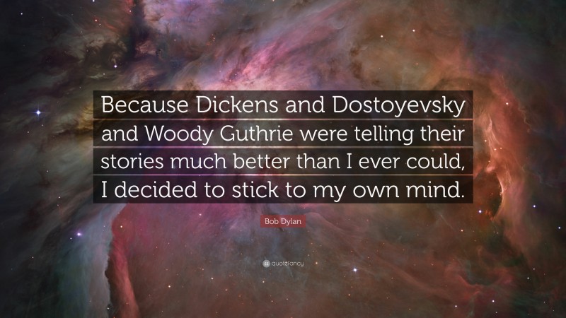 Bob Dylan Quote: “Because Dickens and Dostoyevsky and Woody Guthrie were telling their stories much better than I ever could, I decided to stick to my own mind.”