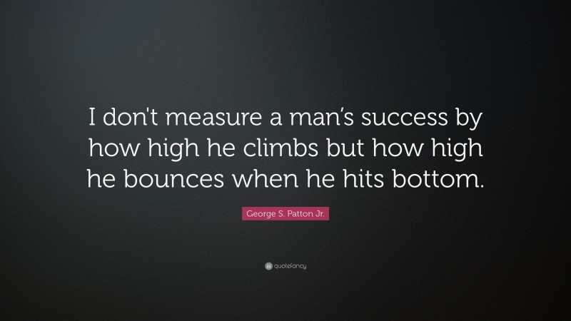 George S. Patton Jr. Quote: “I don't measure a man’s success by how high he climbs but how high he bounces when he hits bottom.”