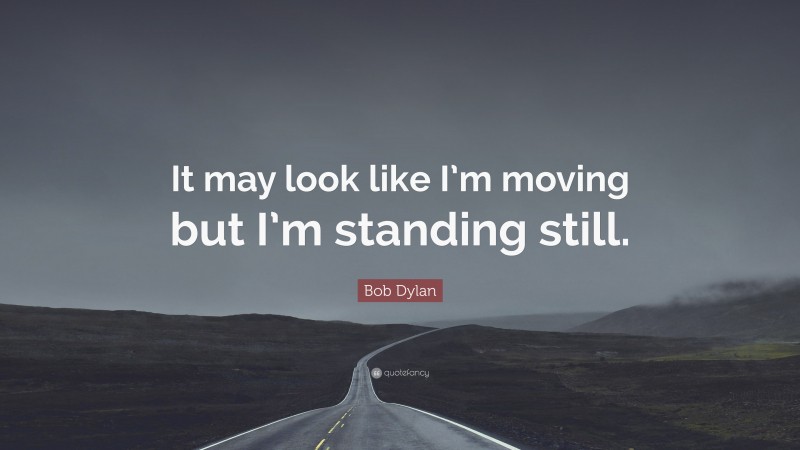 Bob Dylan Quote: “It may look like I’m moving but I’m standing still.”
