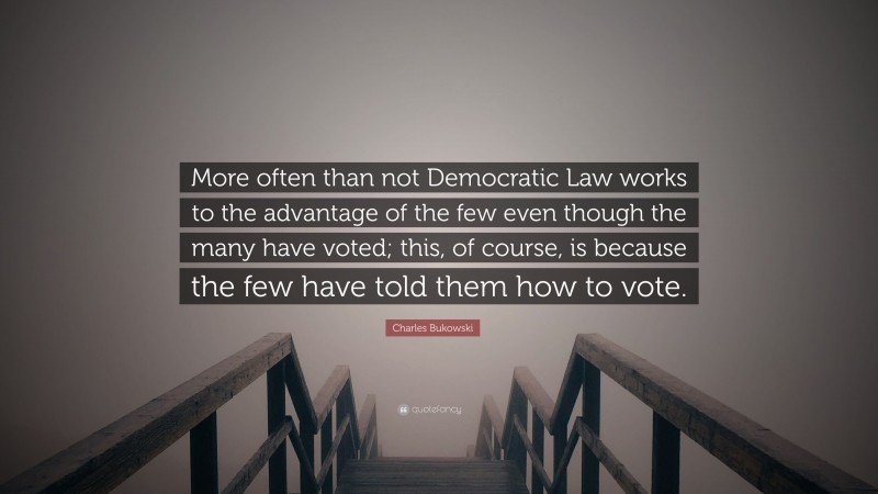 Charles Bukowski Quote: “More often than not Democratic Law works to the advantage of the few even though the many have voted; this, of course, is because the few have told them how to vote.”