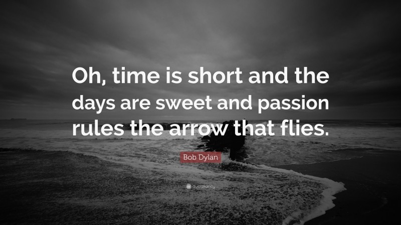 Bob Dylan Quote: “Oh, time is short and the days are sweet and passion rules the arrow that flies.”