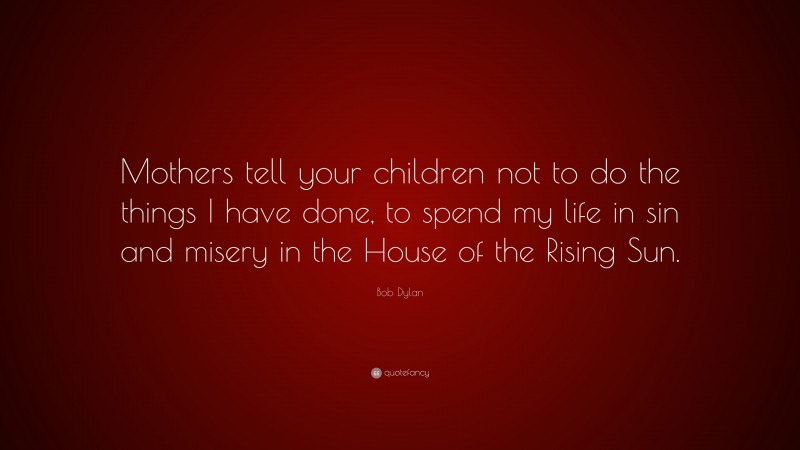 Bob Dylan Quote: “Mothers tell your children not to do the things I have done, to spend my life in sin and misery in the House of the Rising Sun.”