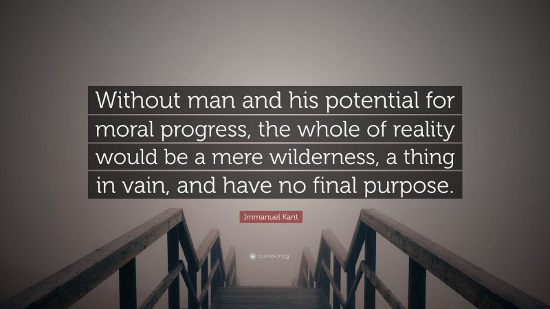Immanuel Kant Quote: “Without man and his potential for moral progress, the whole of reality would be a mere wilderness, a thing in vain, and have no final purpose.”
