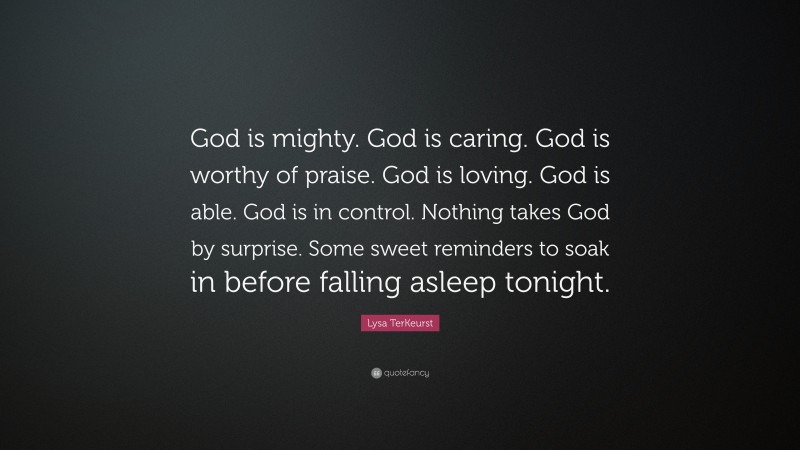 Lysa TerKeurst Quote: “God is mighty. God is caring. God is worthy of praise. God is loving. God is able. God is in control. Nothing takes God by surprise. Some sweet reminders to soak in before falling asleep tonight.”