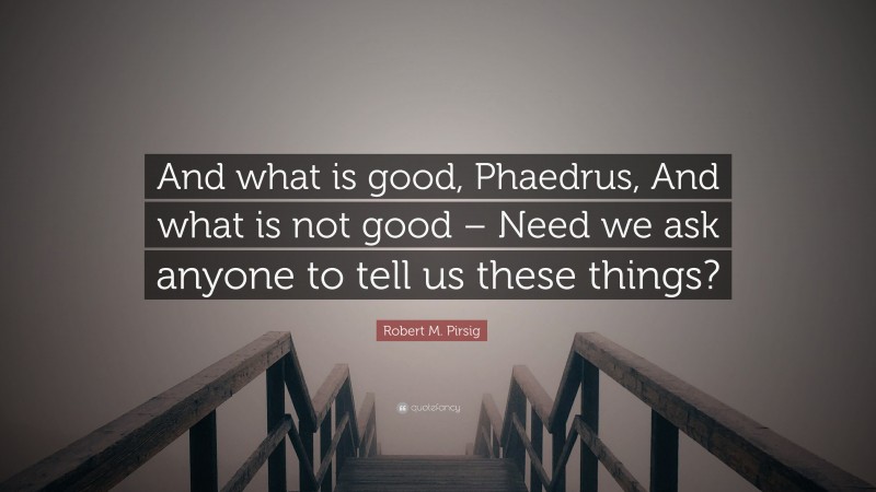 Robert M. Pirsig Quote: “And what is good, Phaedrus, And what is not good – Need we ask anyone to tell us these things?”