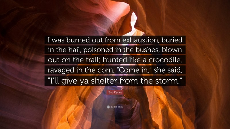 Bob Dylan Quote: “I was burned out from exhaustion, buried in the hail, poisoned in the bushes, blown out on the trail; hunted like a crocodile, ravaged in the corn, “Come in,” she said, “I’ll give ya shelter from the storm.””