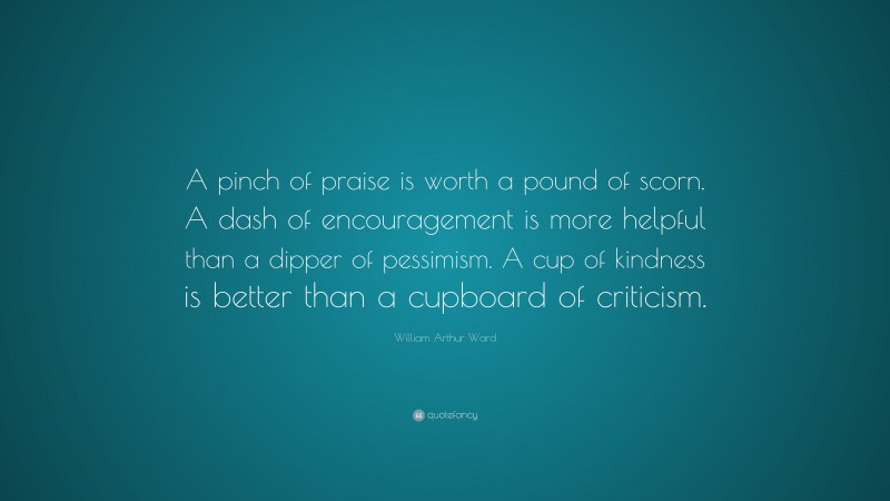 William Arthur Ward Quote: “A pinch of praise is worth a pound of scorn. A dash of encouragement is more helpful than a dipper of pessimism. A cup of kindness is better than a cupboard of criticism.”