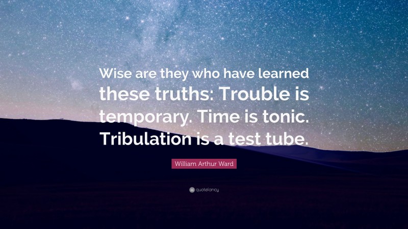 William Arthur Ward Quote: “Wise are they who have learned these truths: Trouble is temporary. Time is tonic. Tribulation is a test tube.”
