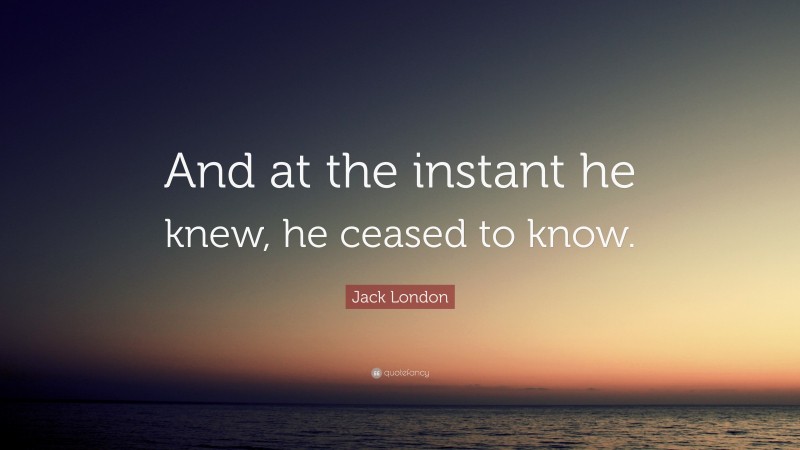 Jack London Quote: “And at the instant he knew, he ceased to know.”