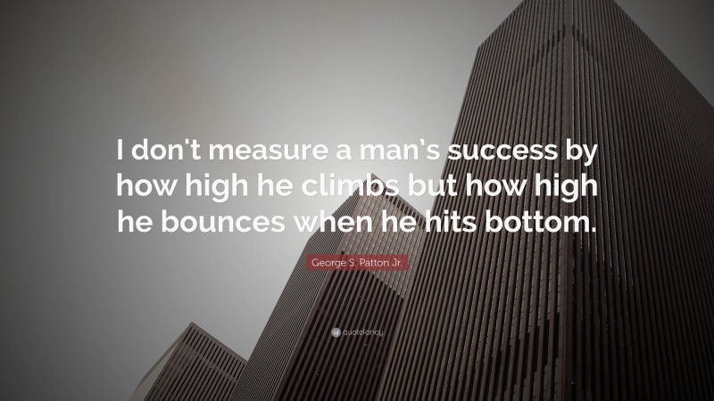 George S. Patton Jr. Quote: “I don't measure a man’s success by how high he climbs but how high he bounces when he hits bottom.”