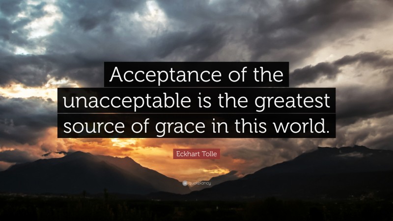 Eckhart Tolle Quote: “Acceptance of the unacceptable is the greatest source of grace in this world.”