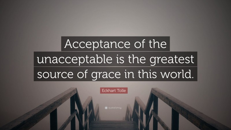Eckhart Tolle Quote: “Acceptance of the unacceptable is the greatest source of grace in this world.”