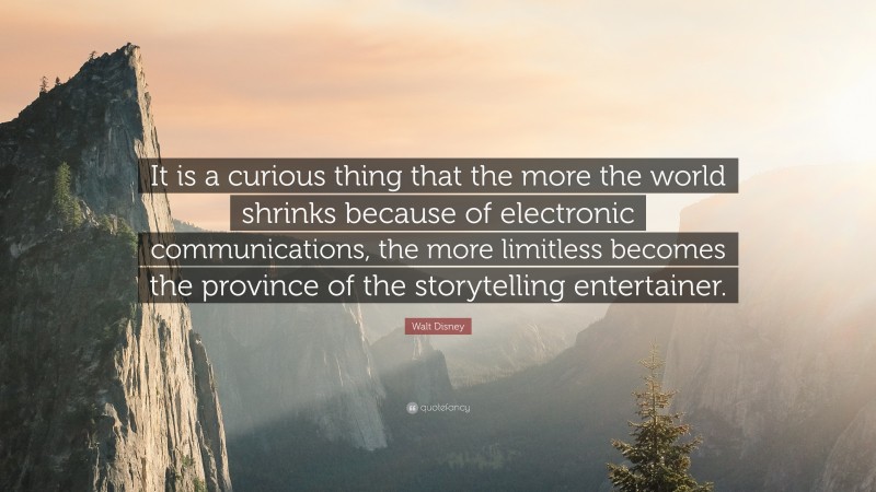 Walt Disney Quote: “It is a curious thing that the more the world shrinks because of electronic communications, the more limitless becomes the province of the storytelling entertainer.”