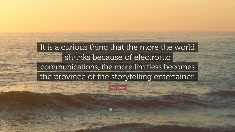 Walt Disney Quote: “It is a curious thing that the more the world shrinks because of electronic communications, the more limitless becomes the province of the storytelling entertainer.”
