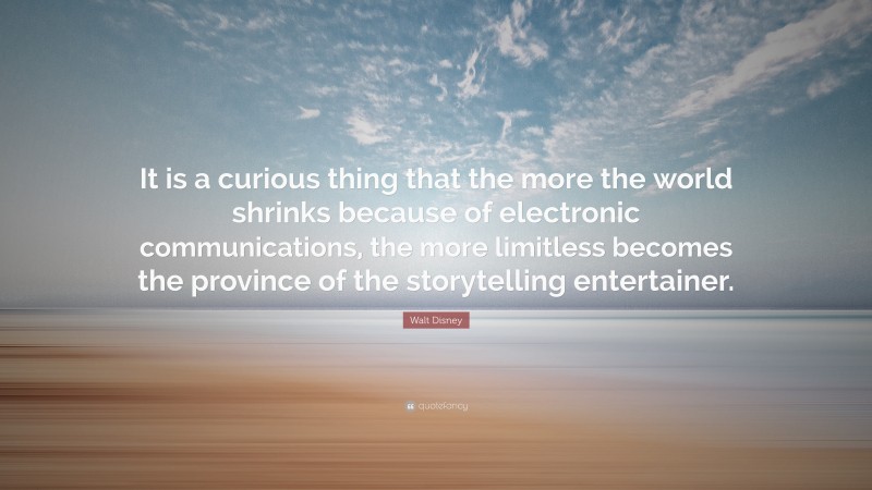 Walt Disney Quote: “It is a curious thing that the more the world shrinks because of electronic communications, the more limitless becomes the province of the storytelling entertainer.”