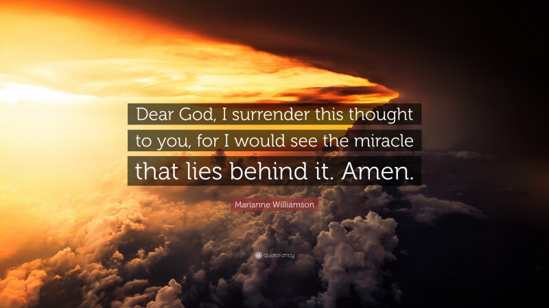 Marianne Williamson Quote: “Dear God, I surrender this thought to you, for I would see the miracle that lies behind it. Amen.”