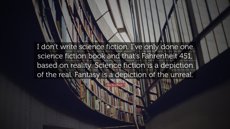 Ray Bradbury Quote: “I don’t write science fiction. I’ve only done one science fiction book and that’s Fahrenheit 451, based on reality. Science fiction is a depiction of the real. Fantasy is a depiction of the unreal.”