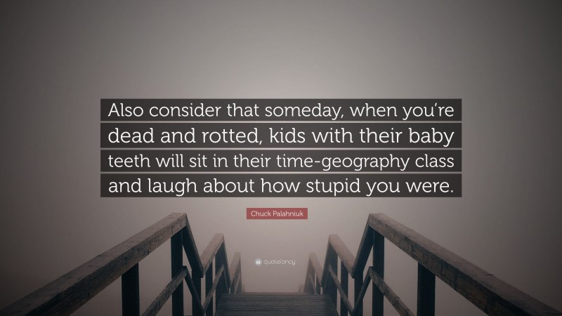 Chuck Palahniuk Quote: “Also consider that someday, when you’re dead and rotted, kids with their baby teeth will sit in their time-geography class and laugh about how stupid you were.”