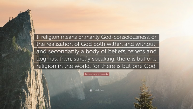 Paramahansa Yogananda Quote: “If religion means primarily God-consciousness, or the realization of God both within and without, and secondarily a body of beliefs, tenets and dogmas, then, strictly speaking, there is but one religion in the world, for there is but one God.”