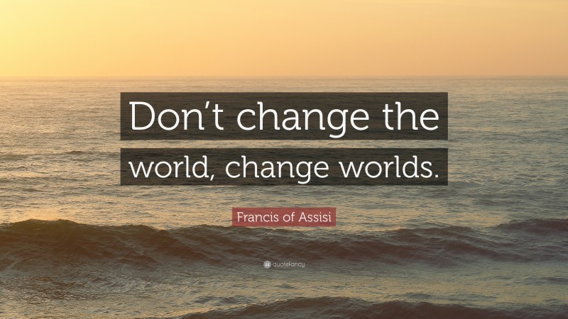 Francis of Assisi Quote: “Don’t change the world, change worlds.”