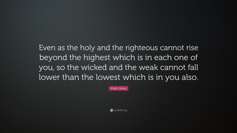 Khalil Gibran Quote: “Even as the holy and the righteous cannot rise beyond the highest which is in each one of you, so the wicked and the weak cannot fall lower than the lowest which is in you also.”