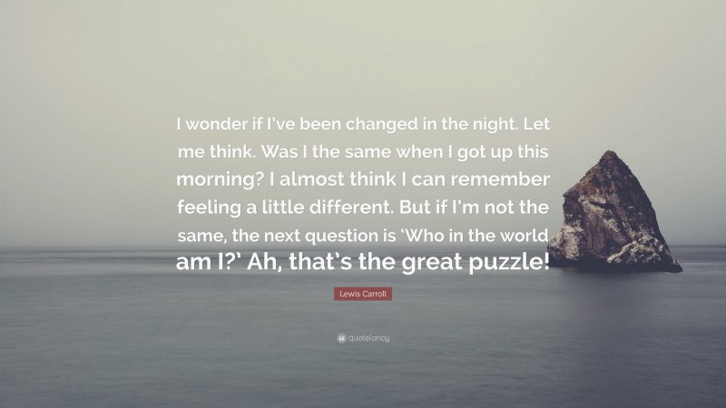 Lewis Carroll Quote: “I wonder if I’ve been changed in the night. Let me think. Was I the same when I got up this morning? I almost think I can remember feeling a little different. But if I’m not the same, the next question is ‘Who in the world am I?’ Ah, that’s the great puzzle!”