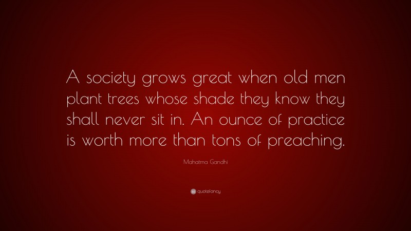 Mahatma Gandhi Quote: “A society grows great when old men plant trees whose shade they know they shall never sit in. An ounce of practice is worth more than tons of preaching.”