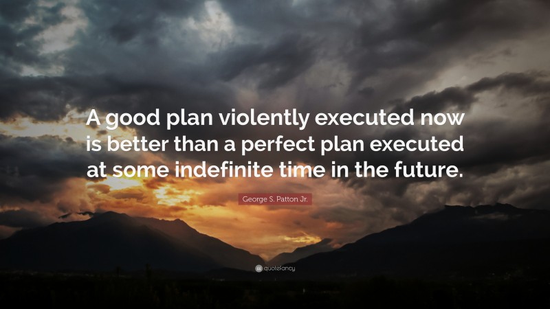 George S. Patton Jr. Quote: “A good plan violently executed now is better than a perfect plan executed at some indefinite time in the future.”