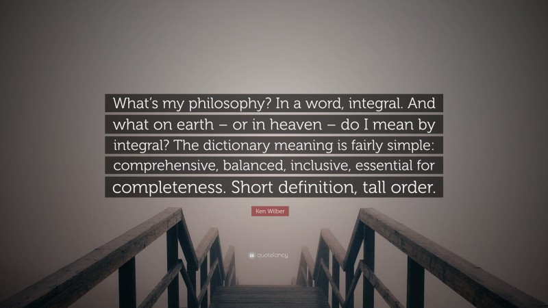 Ken Wilber Quote: “What’s my philosophy? In a word, integral. And what on earth – or in heaven – do I mean by integral? The dictionary meaning is fairly simple: comprehensive, balanced, inclusive, essential for completeness. Short definition, tall order.”