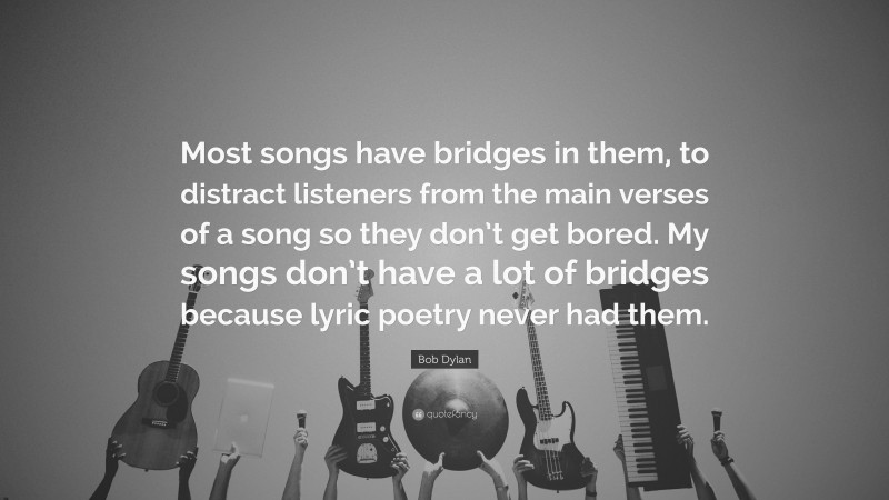Bob Dylan Quote: “Most songs have bridges in them, to distract listeners from the main verses of a song so they don’t get bored. My songs don’t have a lot of bridges because lyric poetry never had them.”