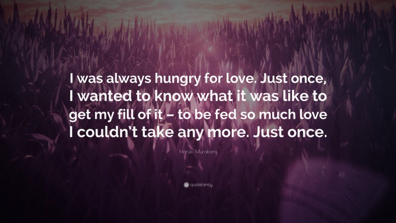 Haruki Murakami Quote: “I was always hungry for love. Just once, I wanted to know what it was like to get my fill of it – to be fed so much love I couldn’t take any more. Just once.”