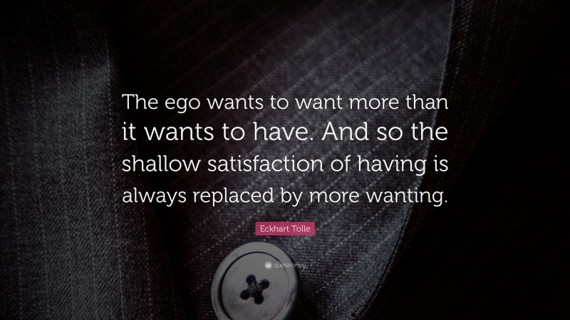 Eckhart Tolle Quote: “The ego wants to want more than it wants to have. And so the shallow satisfaction of having is always replaced by more wanting.”