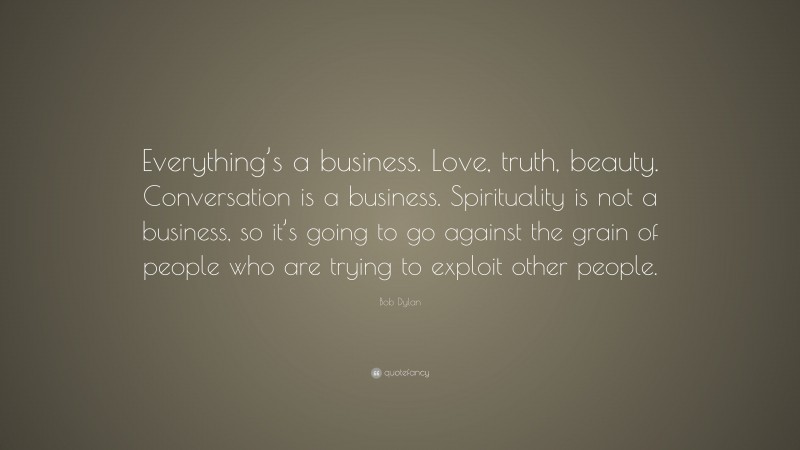 Bob Dylan Quote: “Everything’s a business. Love, truth, beauty. Conversation is a business. Spirituality is not a business, so it’s going to go against the grain of people who are trying to exploit other people.”