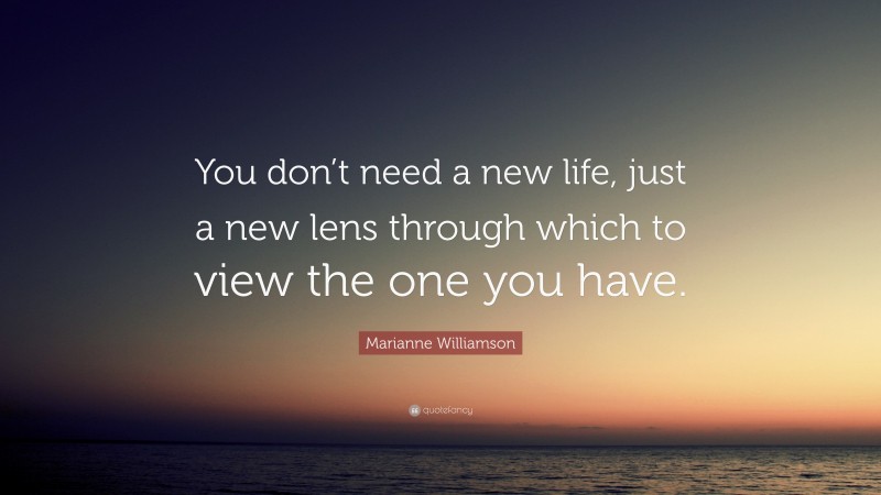 Marianne Williamson Quote: “You don’t need a new life, just a new lens through which to view the one you have.”