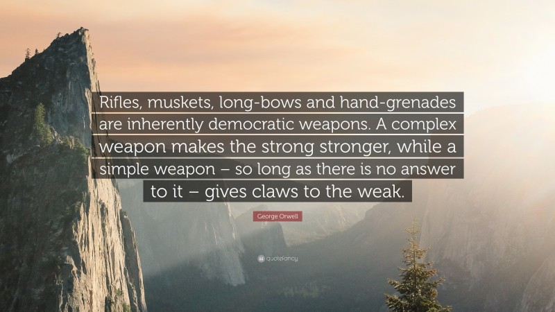 George Orwell Quote: “Rifles, muskets, long-bows and hand-grenades are inherently democratic weapons. A complex weapon makes the strong stronger, while a simple weapon – so long as there is no answer to it – gives claws to the weak.”
