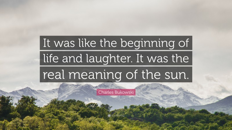 Charles Bukowski Quote: “It was like the beginning of life and laughter. It was the real meaning of the sun.”
