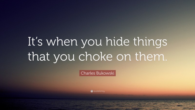 Charles Bukowski Quote: “It’s when you hide things that you choke on them.”