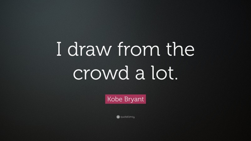 Kobe Bryant Quote: “I draw from the crowd a lot.”