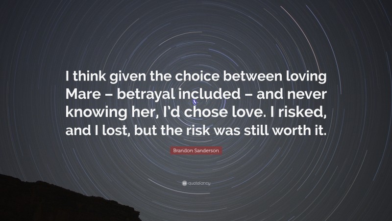 Betrayal Quotes: “I think given the choice between loving Mare – betrayal included – and never knowing her, I’d chose love. I risked, and I lost, but the risk was still worth it.” — Brandon Sanderson