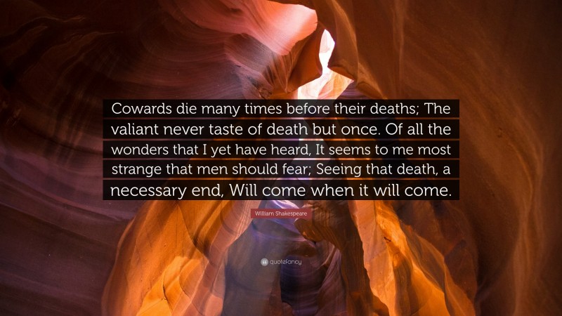 William Shakespeare Quote: “Cowards die many times before their deaths; The valiant never taste of death but once. Of all the wonders that I yet have heard, It seems to me most strange that men should fear; Seeing that death, a necessary end, Will come when it will come.”