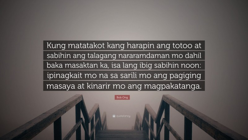 Bob Ong Quote: “Kung matatakot kang harapin ang totoo at sabihin ang talagang nararamdaman mo dahil baka masaktan ka, isa lang ibig sabihin noon: ipinagkait mo na sa sarili mo ang pagiging masaya at kinarir mo ang magpakatanga.”