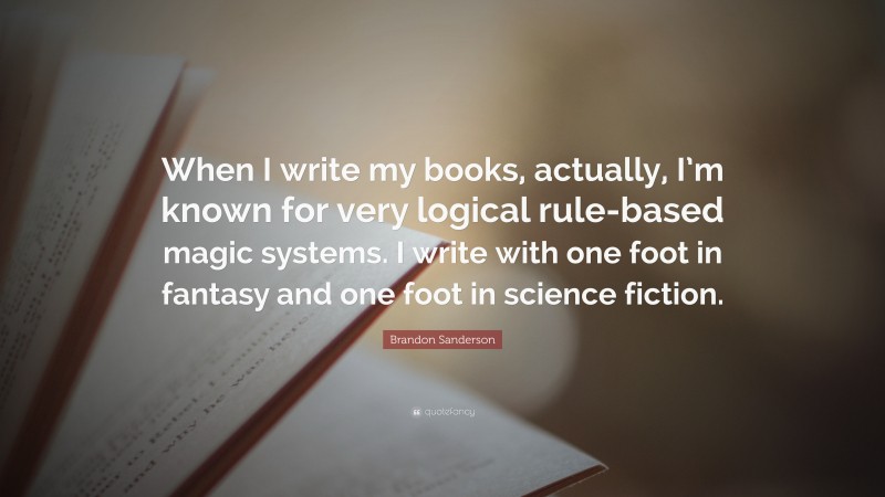 Brandon Sanderson Quote: “When I write my books, actually, I’m known for very logical rule-based magic systems. I write with one foot in fantasy and one foot in science fiction.”