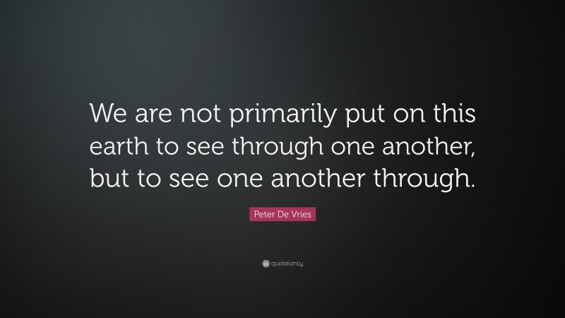 Peter De Vries Quote: “We are not primarily put on this earth to see through one another, but to see one another through.”