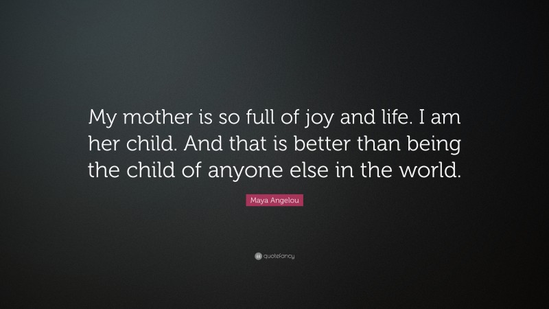Maya Angelou Quote: “My mother is so full of joy and life. I am her child. And that is better than being the child of anyone else in the world.”