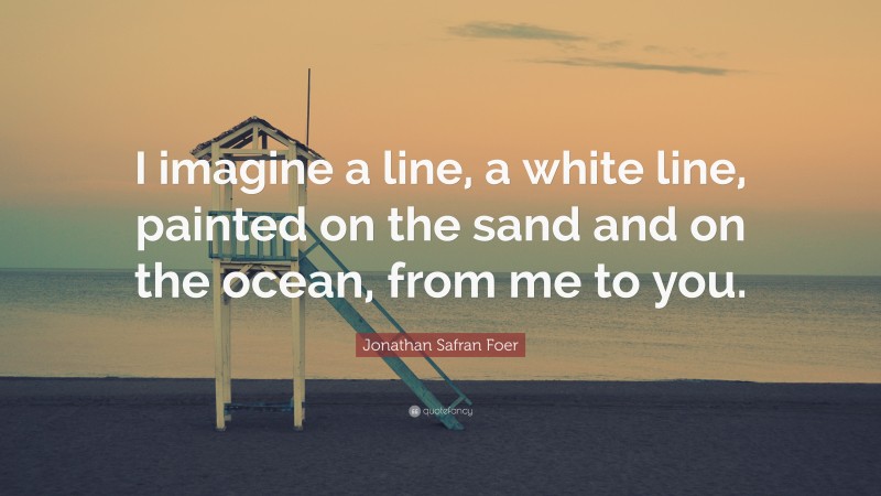 Jonathan Safran Foer Quote: “I imagine a line, a white line, painted on the sand and on the ocean, from me to you.”