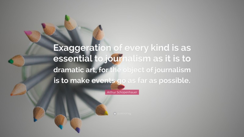 Arthur Schopenhauer Quote: “Exaggeration of every kind is as essential to journalism as it is to dramatic art, for the object of journalism is to make events go as far as possible.”