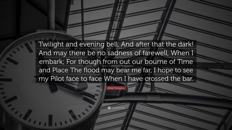 Alfred Tennyson Quote: “Twilight and evening bell, And after that the dark! And may there be no sadness of farewell, When I embark; For though from out our bourne of Time and Place The flood may bear me far, I hope to see my Pilot face to face When I have crossed the bar.”
