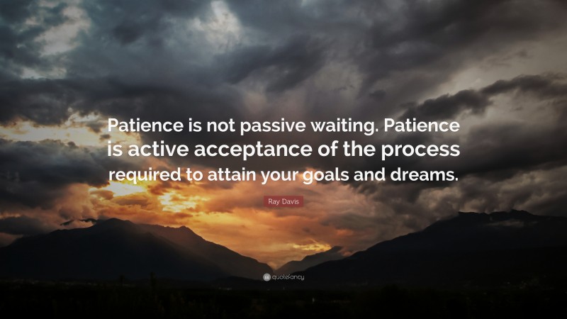 Ray Davis Quote: “Patience is not passive waiting. Patience is active acceptance of the process required to attain your goals and dreams.”