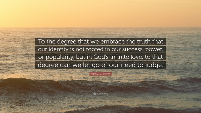 Henri J.M. Nouwen Quote: “To the degree that we embrace the truth that our identity is not rooted in our success, power, or popularity, but in God’s infinite love, to that degree can we let go of our need to judge.”