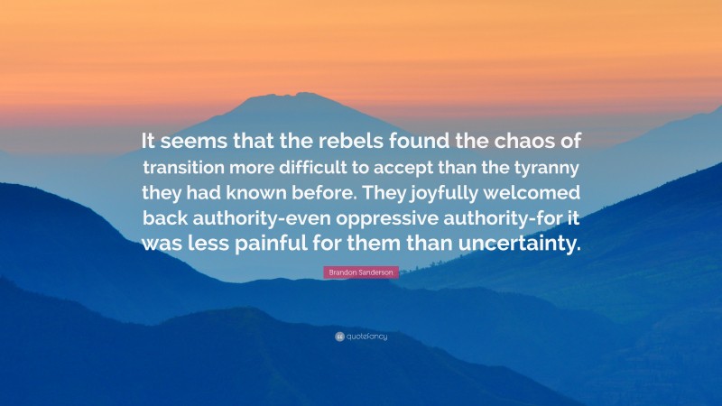 Brandon Sanderson Quote: “It seems that the rebels found the chaos of transition more difficult to accept than the tyranny they had known before. They joyfully welcomed back authority-even oppressive authority-for it was less painful for them than uncertainty.”